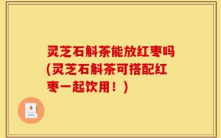 灵芝石斛茶能放红枣吗(灵芝石斛茶可搭配红枣一起饮用！)