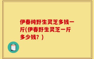 伊春纯野生灵芝多钱一斤(伊春野生灵芝一斤多少钱？)