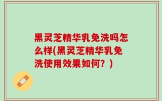 黑灵芝精华乳免洗吗怎么样(黑灵芝精华乳免洗使用效果如何？)