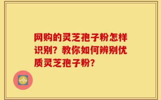 网购的灵芝孢子粉怎样识别？教你如何辨别优质灵芝孢子粉？