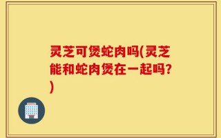 灵芝可煲蛇肉吗(灵芝能和蛇肉煲在一起吗？)