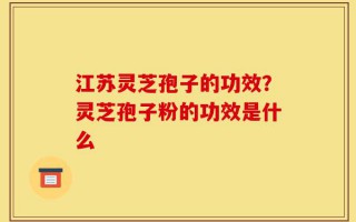 江苏灵芝孢子的功效？灵芝孢子粉的功效是什么