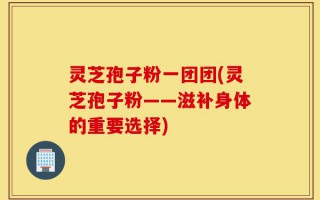 灵芝孢子粉一团团(灵芝孢子粉——滋补身体的重要选择)