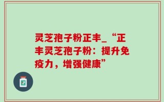 灵芝孢子粉正丰_“正丰灵芝孢子粉：提升免疫力，增强健康”