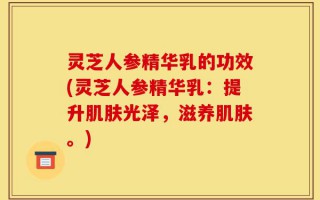 灵芝人参精华乳的功效(灵芝人参精华乳：提升肌肤光泽，滋养肌肤。)