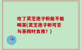 吃了灵芝孢子粉能不能喝茶(灵芝孢子粉可否与茶同时食用？)