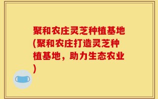 聚和农庄灵芝种植基地(聚和农庄打造灵芝种植基地，助力生态农业)