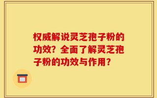 权威解说灵芝孢子粉的功效？全面了解灵芝孢子粉的功效与作用？