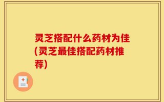 灵芝搭配什么药材为佳(灵芝最佳搭配药材推荐)