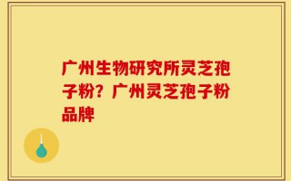 广州生物研究所灵芝孢子粉？广州灵芝孢子粉品牌