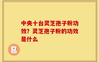 中央十台灵芝孢子粉功效？灵芝孢子粉的功效是什么