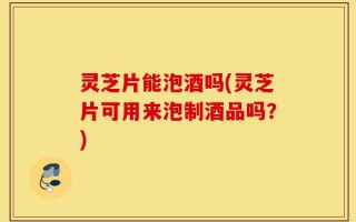 灵芝片能泡酒吗(灵芝片可用来泡制酒品吗？)