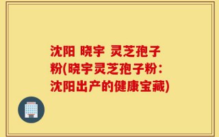 沈阳 晓宇 灵芝孢子粉(晓宇灵芝孢子粉：沈阳出产的健康宝藏)