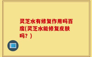 灵芝水有修复作用吗百度(灵芝水能修复皮肤吗？)