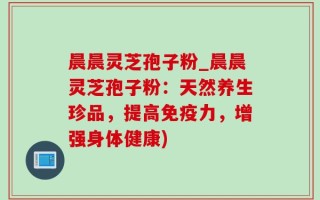 晨晨灵芝孢子粉_晨晨灵芝孢子粉：天然养生珍品，提高免疫力，增强身体健康)