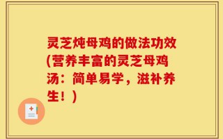 灵芝炖母鸡的做法功效(营养丰富的灵芝母鸡汤：简单易学，滋补养生！)