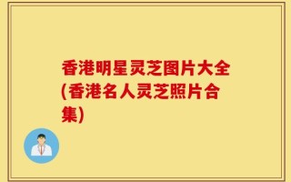 香港明星灵芝图片大全(香港名人灵芝照片合集)