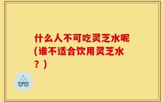 什么人不可吃灵芝水呢(谁不适合饮用灵芝水？)