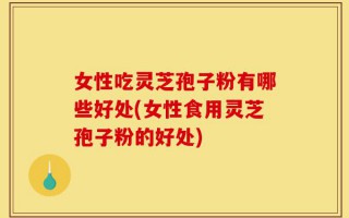 女性吃灵芝孢子粉有哪些好处(女性食用灵芝孢子粉的好处)