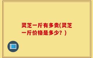 灵芝一斤有多贵(灵芝一斤价格是多少？)