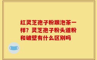 红灵芝孢子粉跟泡茶一样？灵芝孢子粉头道粉和破壁有什么区别吗