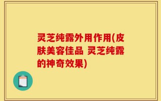 灵芝纯露外用作用(皮肤美容佳品 灵芝纯露的神奇效果)