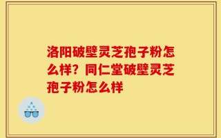 洛阳破壁灵芝孢子粉怎么样？同仁堂破壁灵芝孢子粉怎么样