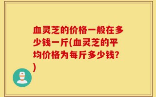 血灵芝的价格一般在多少钱一斤(血灵芝的平均价格为每斤多少钱？)