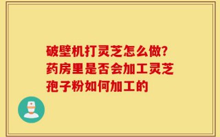 破壁机打灵芝怎么做？药房里是否会加工灵芝孢子粉如何加工的