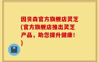 因贝森官方旗舰店灵芝(官方旗舰店推出灵芝产品，助您提升健康！)