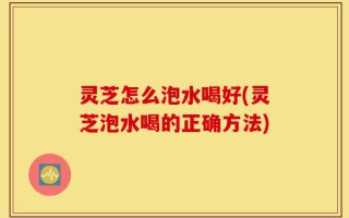 灵芝怎么泡水喝好(灵芝泡水喝的正确方法)