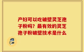 产妇可以吃破壁灵芝孢子粉吗？最有效的灵芝孢子粉破壁技术是什么