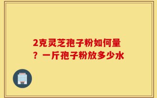 2克灵芝孢子粉如何量？一斤孢子粉放多少水
