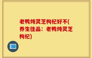 老鸭炖灵芝枸杞好不(养生佳品：老鸭炖灵芝枸杞)