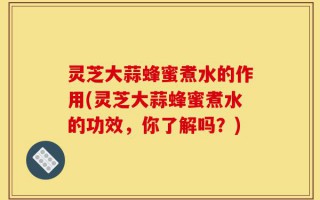 灵芝大蒜蜂蜜煮水的作用(灵芝大蒜蜂蜜煮水的功效，你了解吗？)