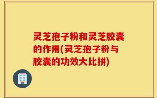 灵芝孢子粉和灵芝胶囊的作用(灵芝孢子粉与胶囊的功效大比拼)