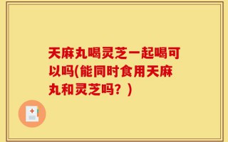 天麻丸喝灵芝一起喝可以吗(能同时食用天麻丸和灵芝吗？)