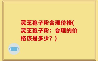 灵芝孢子粉合理价格(灵芝孢子粉：合理的价格该是多少？)