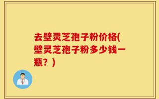 去壁灵芝孢子粉价格(壁灵芝孢子粉多少钱一瓶？)