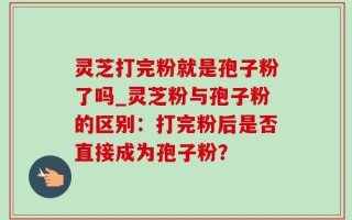 灵芝打完粉就是孢子粉了吗_灵芝粉与孢子粉的区别：打完粉后是否直接成为孢子粉？