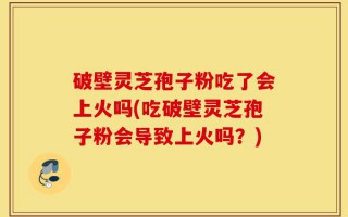 破壁灵芝孢子粉吃了会上火吗(吃破壁灵芝孢子粉会导致上火吗？)