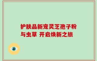 护肤品新宠灵芝孢子粉与虫草 开启焕新之旅