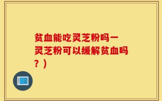 贫血能吃灵芝粉吗一 灵芝粉可以缓解贫血吗？)