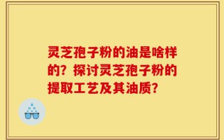 灵芝孢子粉的油是啥样的？探讨灵芝孢子粉的提取工艺及其油质？
