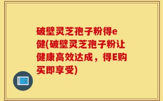 破壁灵芝孢子粉得e 健(破壁灵芝孢子粉让健康高效达成，得E购买即享受)