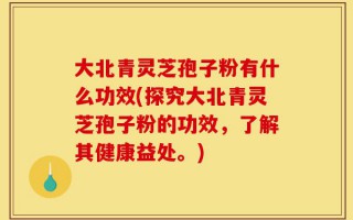 大北青灵芝孢子粉有什么功效(探究大北青灵芝孢子粉的功效，了解其健康益处。)