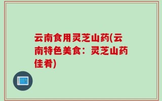 云南食用灵芝山药(云南特色美食：灵芝山药佳肴)