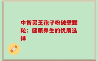 中智灵芝孢子粉破壁颗粒：健康养生的优质选择