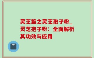 灵芝篇之灵芝孢子粉_灵芝孢子粉：全面解析其功效与应用