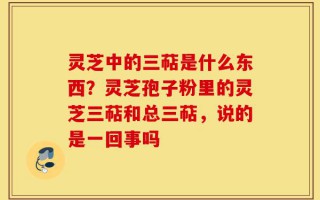 灵芝中的三萜是什么东西？灵芝孢子粉里的灵芝三萜和总三萜，说的是一回事吗